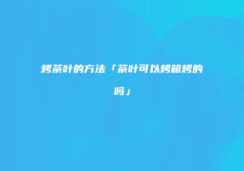 烤茶叶的方法「茶叶可以烤箱烤的吗」