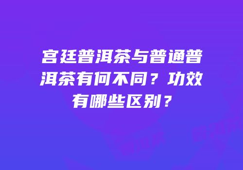 宫廷普洱茶与普通普洱茶有何不同？功效有哪些区别？