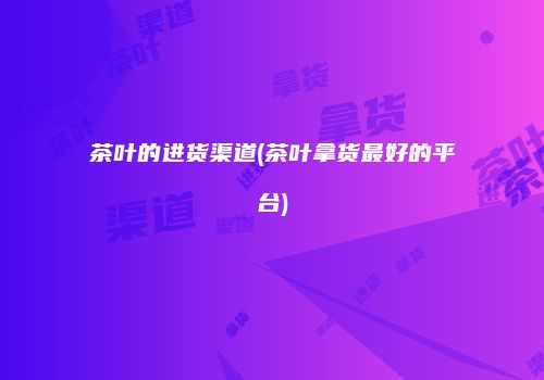 茶叶的进货渠道(茶叶拿货最好的平台)