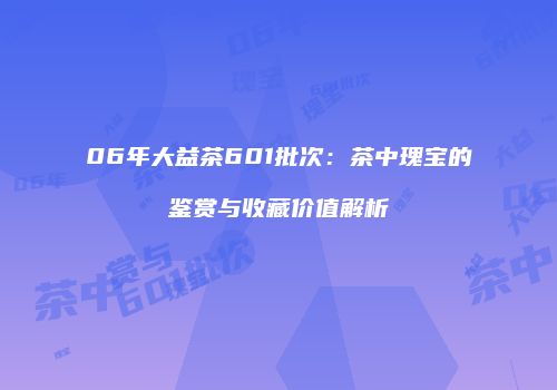 06年大益茶601批次：茶中瑰宝的鉴赏与收藏价值解析