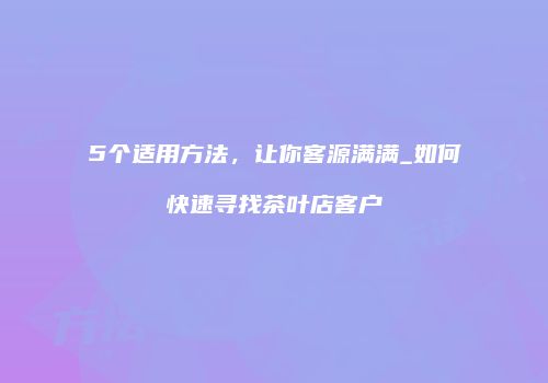 5个适用方法，让你客源满满_如何快速寻找茶叶店客户