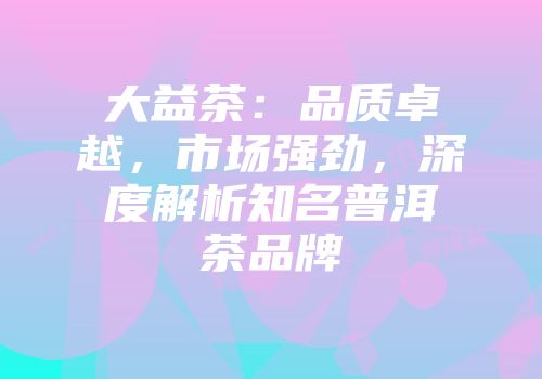 大益茶：品质卓越，市场强劲，深度解析知名普洱茶品牌