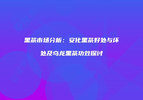 黑茶市场分析：安化黑茶好处与坏处及乌龙黑茶功效探讨
