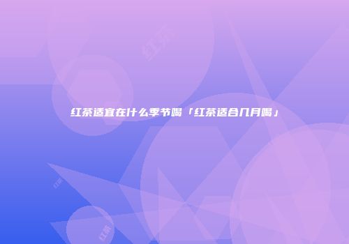 红茶适宜在什么季节喝「红茶适合几月喝」