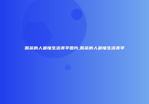喝茶的人最懂生活美学图片,喝茶的人最懂生活美学