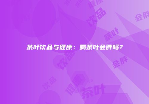 茶叶饮品与健康：喝茶叶会胖吗？