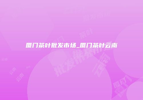 厦门茶叶批发市场_厦门茶叶云南