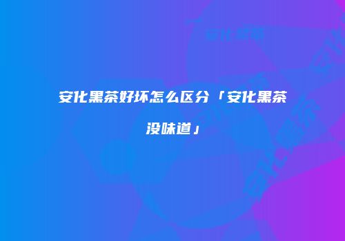 安化黑茶好坏怎么区分「安化黑茶没味道」