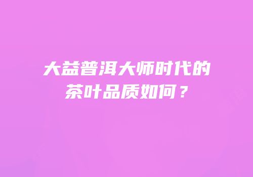大益普洱大师时代的茶叶品质如何？