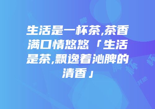 生活是一杯茶,茶香满口情悠悠「生活是茶,飘逸着沁脾的清香」