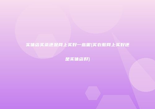实体店买茶还是网上买好一些呢(买衣服网上买好还是实体店好)