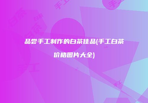品尝手工制作的白茶佳品(手工白茶价格图片大全)
