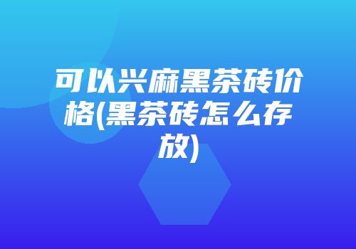 可以兴麻黑茶砖价格(黑茶砖怎么存放)