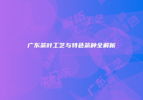 广东茶叶工艺与特色茶种全解析