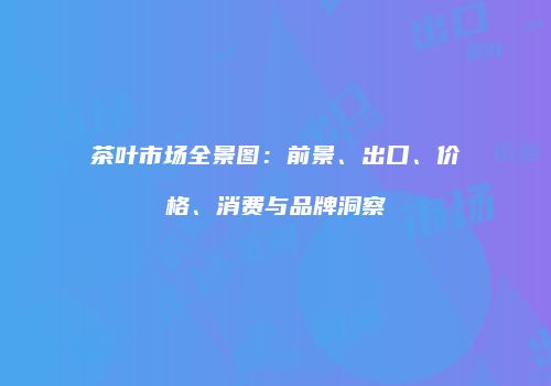 茶叶市场全景图：前景、出口、价格、消费与品牌洞察