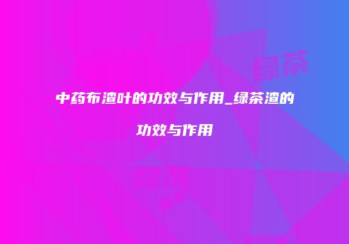 中药布渣叶的功效与作用_绿茶渣的功效与作用
