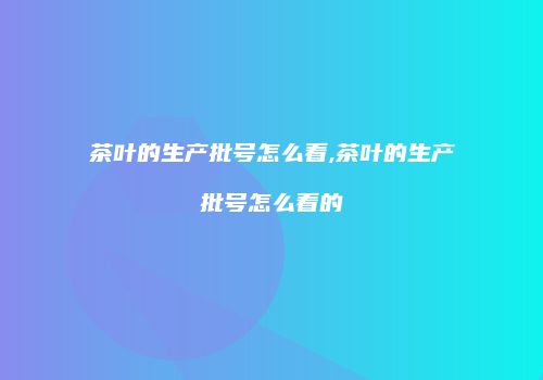 茶叶的生产批号怎么看,茶叶的生产批号怎么看的