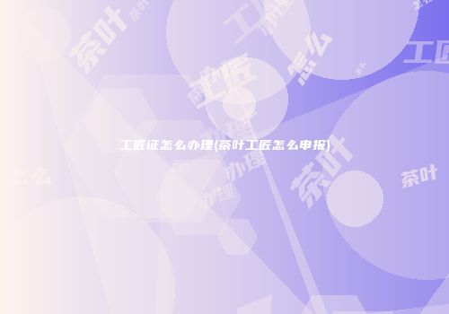 工匠证怎么办理(茶叶工匠怎么申报)