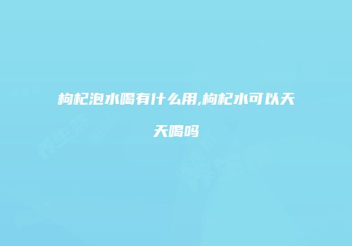 枸杞泡水喝有什么用,枸杞水可以天天喝吗