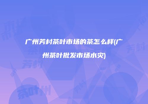 广州芳村茶叶市场的茶怎么样(广州茶叶批发市场水灾)