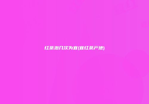 红茶泡几次为宜(宜红茶产地)