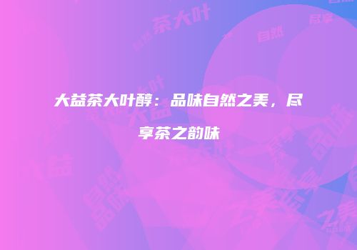 大益茶大叶醇：品味自然之美，尽享茶之韵味