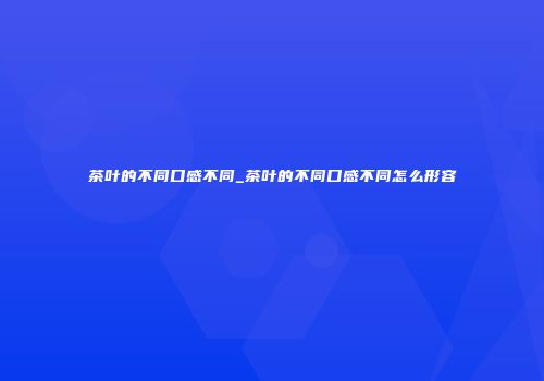 茶叶的不同口感不同_茶叶的不同口感不同怎么形容