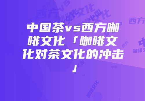 中国茶vs西方咖啡文化「咖啡文化对茶文化的冲击」
