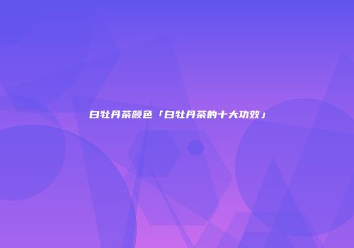 白牡丹茶颜色「白牡丹茶的十大功效」