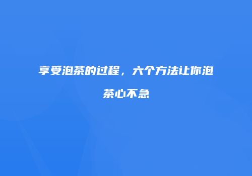 享受泡茶的过程，六个方法让你泡茶心不急