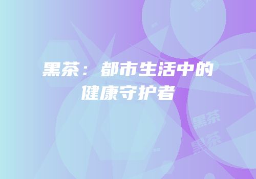 黑茶：都市生活中的健康守护者