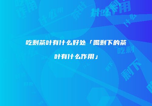 吃剩茶叶有什么好处「喝剩下的茶叶有什么作用」