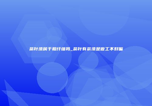 茶叶渣属于粗纤维吗_茶叶有茶渣是做工不好嘛