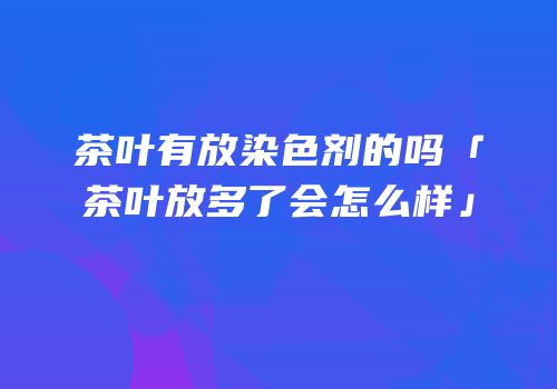茶叶有放染色剂的吗「茶叶放多了会怎么样」
