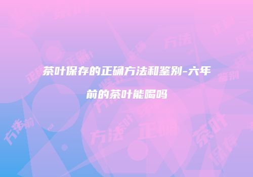 茶叶保存的正确方法和鉴别-六年前的茶叶能喝吗