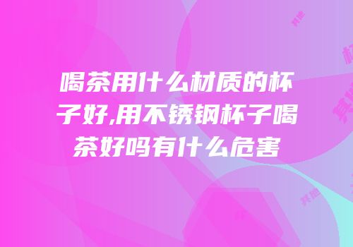 喝茶用什么材质的杯子好,用不锈钢杯子喝茶好吗有什么危害