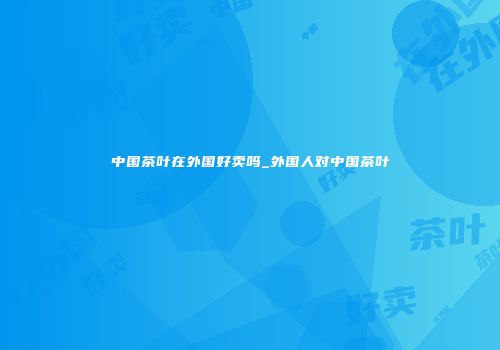 中国茶叶在外国好卖吗_外国人对中国茶叶