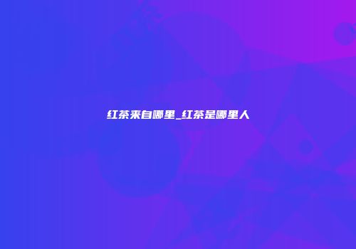 红茶来自哪里_红茶是哪里人