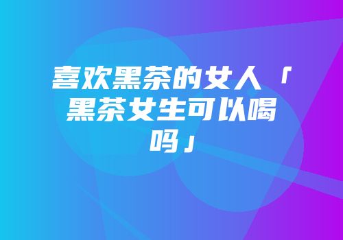 喜欢黑茶的女人「黑茶女生可以喝吗」