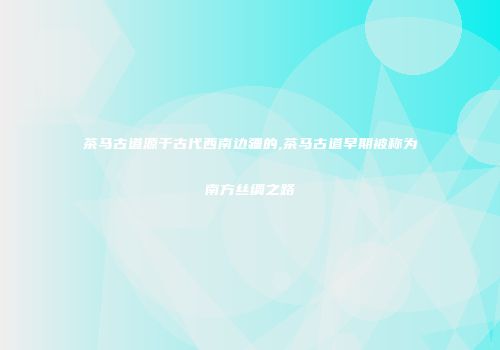 茶马古道源于古代西南边疆的,茶马古道早期被称为南方丝绸之路