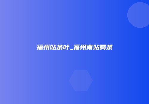 福州站茶叶_福州南站喝茶