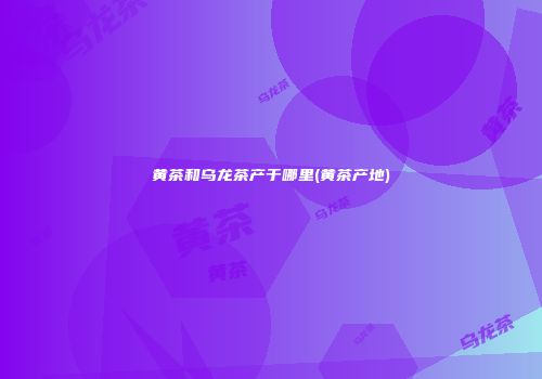 黄茶和乌龙茶产于哪里(黄茶产地)