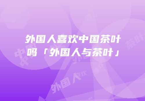 外国人喜欢中国茶叶吗「外国人与茶叶」