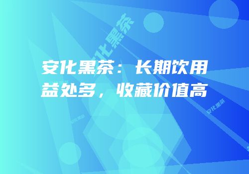 安化黑茶：长期饮用益处多，收藏价值高