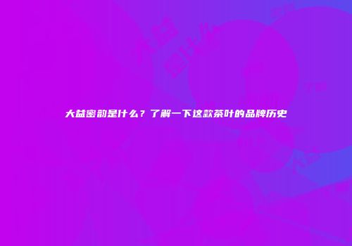 大益密韵是什么？了解一下这款茶叶的品牌历史