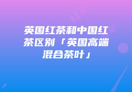 英国红茶和中国红茶区别「英国高端混合茶叶」
