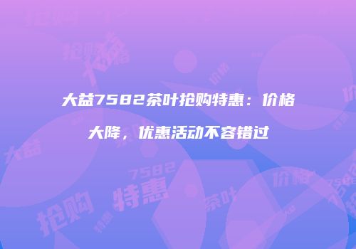 大益7582茶叶抢购特惠：价格大降，优惠活动不容错过