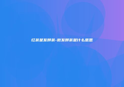 红茶是发酵茶-微发酵茶是什么意思
