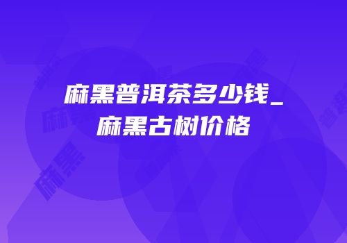 麻黑普洱茶多少钱_麻黑古树价格