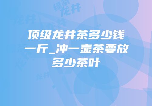 顶级龙井茶多少钱一斤_冲一壶茶要放多少茶叶